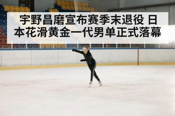 宇野昌磨宣布赛季末退役 日本花滑黄金一代男单正式落幕