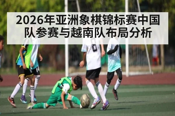 2026年亚洲象棋锦标赛中国队参赛与越南队布局分析