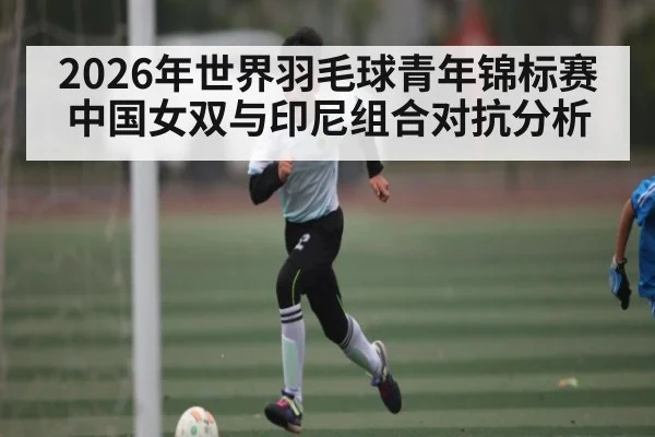2026年世界羽毛球青年锦标赛中国女双与印尼组合对抗分析