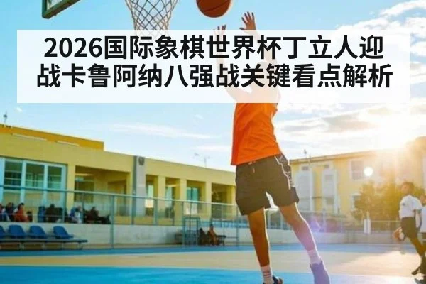 2026国际象棋世界杯丁立人迎战卡鲁阿纳八强战关键看点解析