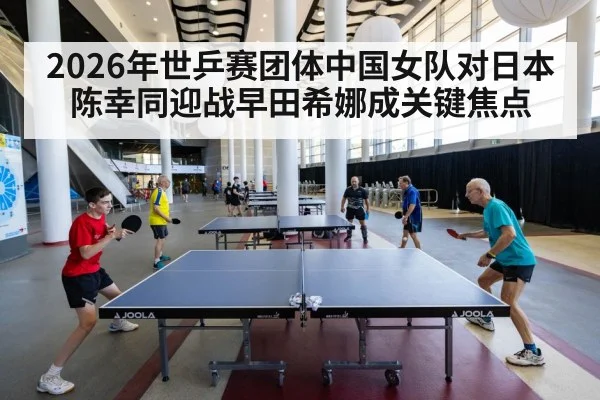 2026年世乒赛团体中国女队对日本陈幸同迎战早田希娜成关键焦点